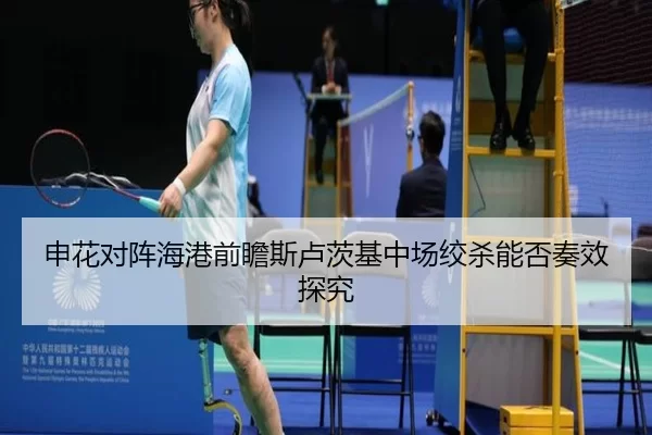 申花对阵海港前瞻斯卢茨基中场绞杀能否奏效探究